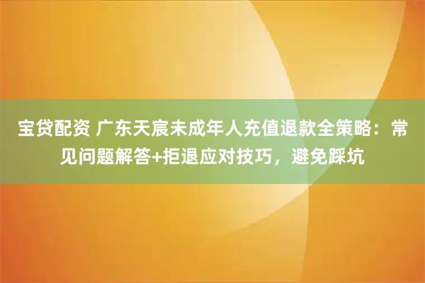 宝贷配资 广东天宸未成年人充值退款全策略：常见问题解答+拒退应对技巧，避免踩坑