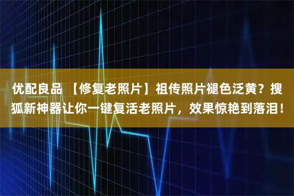 优配良品 【修复老照片】祖传照片褪色泛黄？搜狐新神器让你一键复活老照片，效果惊艳到落泪！