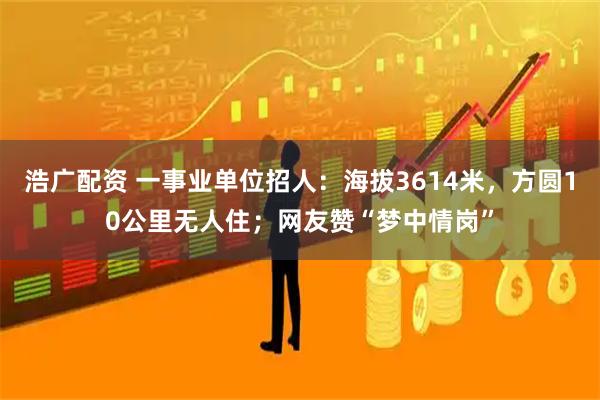 浩广配资 一事业单位招人：海拔3614米，方圆10公里无人住；网友赞“梦中情岗”