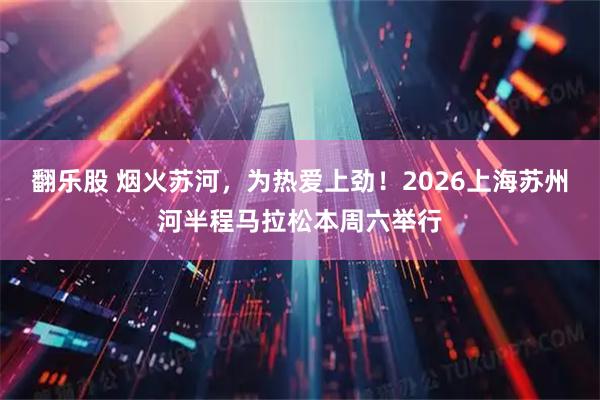 翻乐股 烟火苏河，为热爱上劲！2026上海苏州河半程马拉松本周六举行