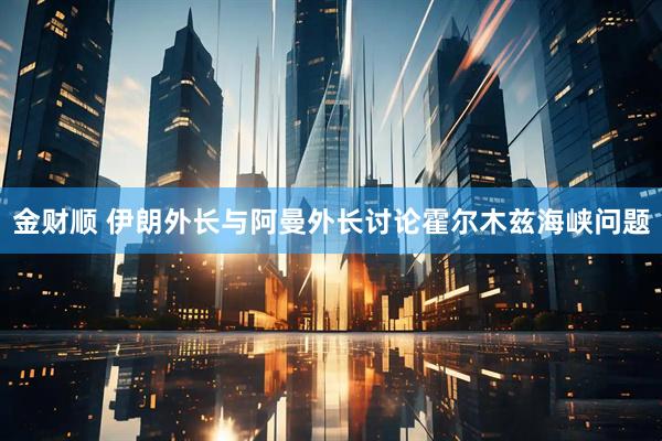 金财顺 伊朗外长与阿曼外长讨论霍尔木兹海峡问题