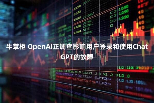 牛掌柜 OpenAI正调查影响用户登录和使用ChatGPT的故障