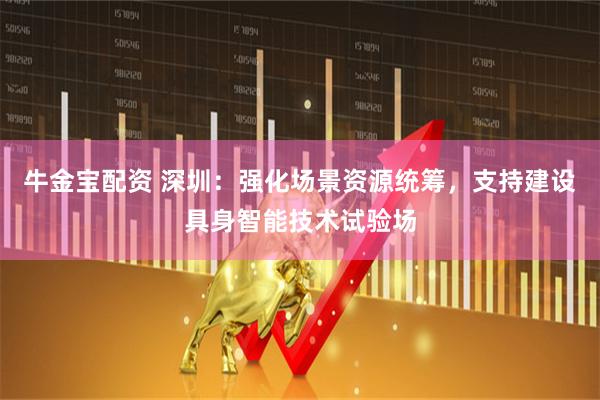 牛金宝配资 深圳：强化场景资源统筹，支持建设具身智能技术试验场