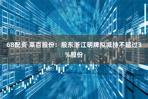 68配资 菜百股份：股东浙江明牌拟减持不超过3%股份